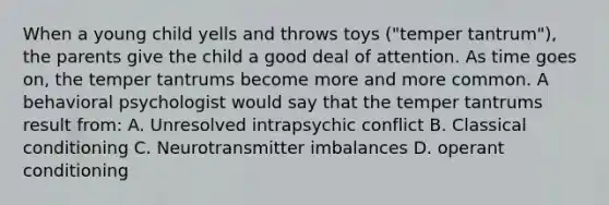 When a young child yells and throws toys ("temper tantrum"), the parents give the child a good deal of attention. As time goes on, the temper tantrums become more and more common. A behavioral psychologist would say that the temper tantrums result from: A. Unresolved intrapsychic conflict B. Classical conditioning C. Neurotransmitter imbalances D. operant conditioning