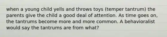 when a young child yells and throws toys (temper tantrum) the parents give the child a good deal of attention. As time goes on, the tantrums become more and more common. A behavioralist would say the tantrums are from what?