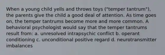 When a young child yells and throws toys ("temper tantrum"), the parents give the child a good deal of attention. As time goes on, the temper tantrums become more and more common. A behavioral psychologist would say that the temper tantrums result from: a. unresolved intrapsychic conflict b. operant conditioning c. unconditional positive regard d. neurotransmitter imbalances