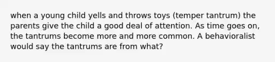 when a young child yells and throws toys (temper tantrum) the parents give the child a good deal of attention. As time goes on, the tantrums become more and more common. A behavioralist would say the tantrums are from what?