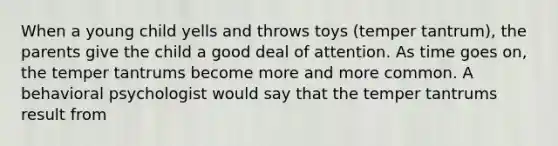 When a young child yells and throws toys (temper tantrum), the parents give the child a good deal of attention. As time goes on, the temper tantrums become more and more common. A behavioral psychologist would say that the temper tantrums result from