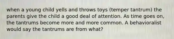 when a young child yells and throws toys (temper tantrum) the parents give the child a good deal of attention. As time goes on, the tantrums become more and more common. A behavioralist would say the tantrums are from what?