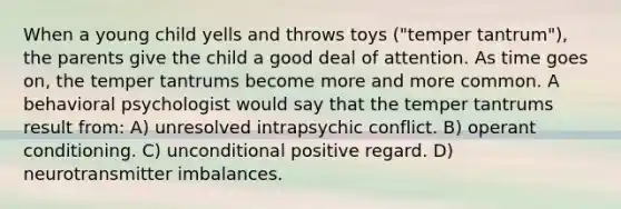 When a young child yells and throws toys ("temper tantrum"), the parents give the child a good deal of attention. As time goes on, the temper tantrums become more and more common. A behavioral psychologist would say that the temper tantrums result from: A) unresolved intrapsychic conflict. B) operant conditioning. C) unconditional positive regard. D) neurotransmitter imbalances.