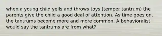 when a young child yells and throws toys (temper tantrum) the parents give the child a good deal of attention. As time goes on, the tantrums become more and more common. A behavioralist would say the tantrums are from what?