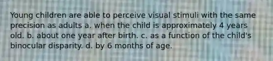 Young children are able to perceive visual stimuli with the same precision as adults a. when the child is approximately 4 years old. b. about one year after birth. c. as a function of the child's binocular disparity. d. by 6 months of age.