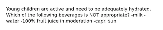 Young children are active and need to be adequately hydrated. Which of the following beverages is NOT appropriate? -milk -water -100% fruit juice in moderation -capri sun