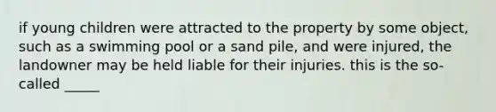 if young children were attracted to the property by some object, such as a swimming pool or a sand pile, and were injured, the landowner may be held liable for their injuries. this is the so-called _____