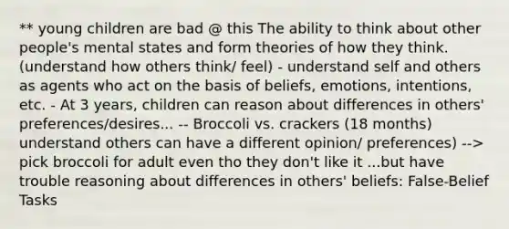 ** young children are bad @ this The ability to think about other people's mental states and form theories of how they think. (understand how others think/ feel) - understand self and others as agents who act on the basis of beliefs, emotions, intentions, etc. - At 3 years, children can reason about differences in others' preferences/desires... -- Broccoli vs. crackers (18 months) understand others can have a different opinion/ preferences) --> pick broccoli for adult even tho they don't like it ...but have trouble reasoning about differences in others' beliefs: False-Belief Tasks