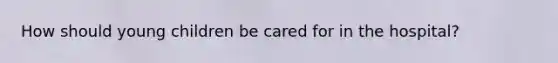 How should young children be cared for in the hospital?