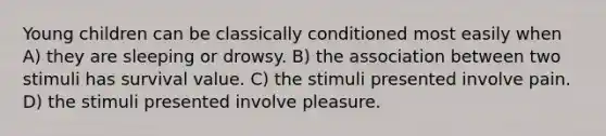 Young children can be classically conditioned most easily when A) they are sleeping or drowsy. B) the association between two stimuli has survival value. C) the stimuli presented involve pain. D) the stimuli presented involve pleasure.