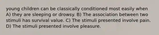 young children can be classically conditioned most easily when A) they are sleeping or drowsy. B) The association between two stimuli has survival value. C) The stimuli presented involve pain. D) The stimuli presented involve pleasure.