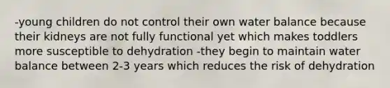 -young children do not control their own water balance because their kidneys are not fully functional yet which makes toddlers more susceptible to dehydration -they begin to maintain water balance between 2-3 years which reduces the risk of dehydration