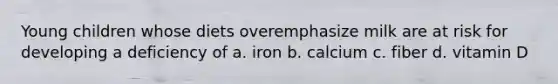 Young children whose diets overemphasize milk are at risk for developing a deficiency of a. iron b. calcium c. fiber d. vitamin D