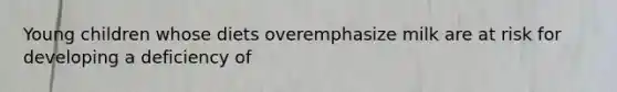 Young children whose diets overemphasize milk are at risk for developing a deficiency of