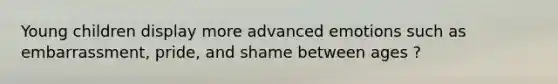 Young children display more advanced emotions such as embarrassment, pride, and shame between ages ?