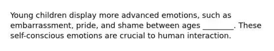 Young children display more advanced emotions, such as embarrassment, pride, and shame between ages ________. These self-conscious emotions are crucial to human interaction.