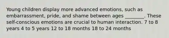 Young children display more advanced emotions, such as embarrassment, pride, and shame between ages ________. These self-conscious emotions are crucial to human interaction. 7 to 8 years 4 to 5 years 12 to 18 months 18 to 24 months