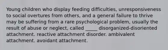 Young children who display feeding difficulties, unresponsiveness to social overtures from others, and a general failure to thrive may be suffering from a rare psychological problem, usually the result of abuse or neglect, called _____ disorganized-disoriented attachment. reactive attachment disorder. ambivalent attachment. avoidant attachment.