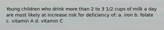 Young children who drink more than 2 to 3 1/2 cups of milk a day are most likely at increase risk for deficiency of: a. iron b. folate c. vitamin A d. vitamin C