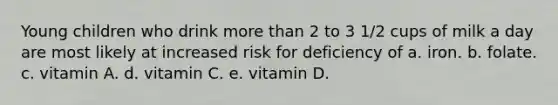 Young children who drink more than 2 to 3 1/2 cups of milk a day are most likely at increased risk for deficiency of a. iron. b. folate. c. vitamin A. d. vitamin C. e. vitamin D.