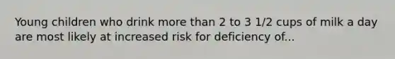 Young children who drink more than 2 to 3 1/2 cups of milk a day are most likely at increased risk for deficiency of...