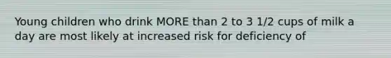Young children who drink MORE than 2 to 3 1/2 cups of milk a day are most likely at increased risk for deficiency of