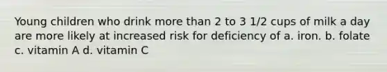 Young children who drink more than 2 to 3 1/2 cups of milk a day are more likely at increased risk for deficiency of a. iron. b. folate c. vitamin A d. vitamin C