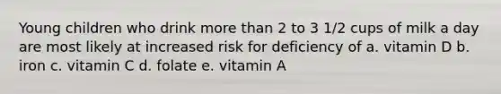 Young children who drink more than 2 to 3 1/2 cups of milk a day are most likely at increased risk for deficiency of a. vitamin D b. iron c. vitamin C d. folate e. vitamin A