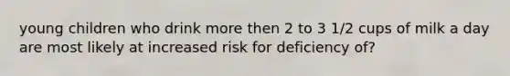 young children who drink more then 2 to 3 1/2 cups of milk a day are most likely at increased risk for deficiency of?