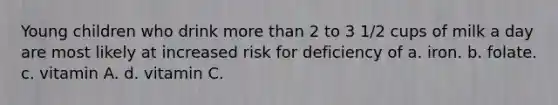 Young children who drink more than 2 to 3 1/2 cups of milk a day are most likely at increased risk for deficiency of a. iron. b. folate. c. vitamin A. d. vitamin C.