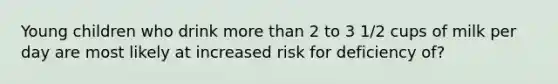 Young children who drink more than 2 to 3 1/2 cups of milk per day are most likely at increased risk for deficiency of?