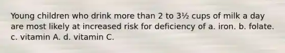 Young children who drink more than 2 to 3½ cups of milk a day are most likely at increased risk for deficiency of a. iron. b. folate. c. vitamin A. d. vitamin C.