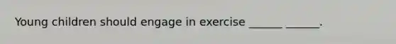 Young children should engage in exercise ______ ______.