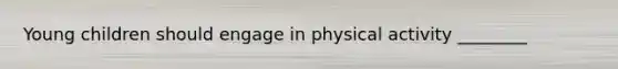 Young children should engage in physical activity ________