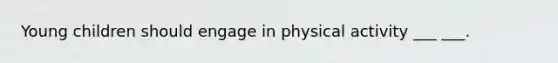 Young children should engage in physical activity ___ ___.