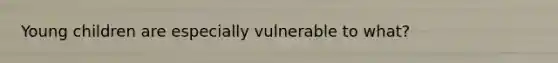 Young children are especially vulnerable to what?