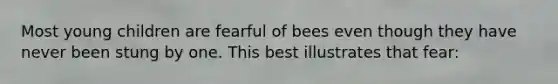 Most young children are fearful of bees even though they have never been stung by one. This best illustrates that fear: