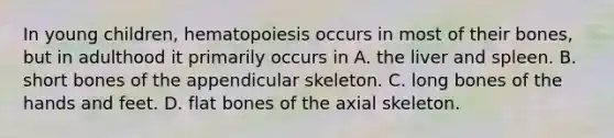 In young children, hematopoiesis occurs in most of their bones, but in adulthood it primarily occurs in A. the liver and spleen. B. short bones of the appendicular skeleton. C. long bones of the hands and feet. D. flat bones of the axial skeleton.