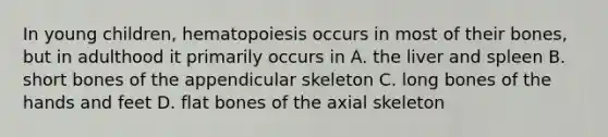 In young children, hematopoiesis occurs in most of their bones, but in adulthood it primarily occurs in A. the liver and spleen B. short bones of the appendicular skeleton C. long bones of the hands and feet D. flat bones of the axial skeleton