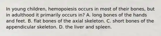 In young children, hemopoiesis occurs in most of their bones, but in adulthood it primarily occurs in? A. long bones of the hands and feet. B. flat bones of the axial skeleton. C. short bones of the appendicular skeleton. D. the liver and spleen.