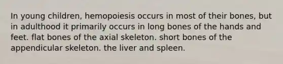 In young children, hemopoiesis occurs in most of their bones, but in adulthood it primarily occurs in long bones of the hands and feet. flat bones of the axial skeleton. short bones of the appendicular skeleton. the liver and spleen.