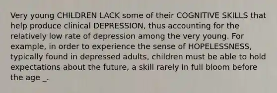 Very young CHILDREN LACK some of their COGNITIVE SKILLS that help produce clinical DEPRESSION, thus accounting for the relatively low rate of depression among the very young. For example, in order to experience the sense of HOPELESSNESS, typically found in depressed adults, children must be able to hold expectations about the future, a skill rarely in full bloom before the age _.