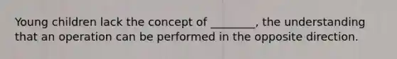 Young children lack the concept of ________, the understanding that an operation can be performed in the opposite direction.