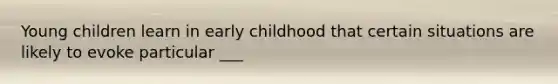 Young children learn in early childhood that certain situations are likely to evoke particular ___