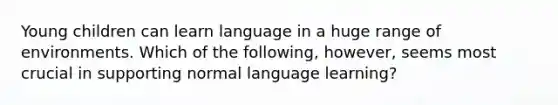 Young children can learn language in a huge range of environments. Which of the following, however, seems most crucial in supporting normal language learning?