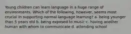 Young children can learn language in a huge range of environments. Which of the following, however, seems most crucial in supporting normal language learning? a. being younger than 5 years old b. being exposed to music c. having another human with whom to communicate d. attending school