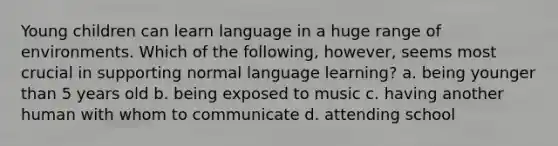 Young children can learn language in a huge range of environments. Which of the following, however, seems most crucial in supporting normal language learning? a. being younger than 5 years old b. being exposed to music c. having another human with whom to communicate d. attending school