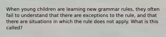 When young children are learning new grammar rules, they often fail to understand that there are exceptions to the rule, and that there are situations in which the rule does not apply. What is this called?