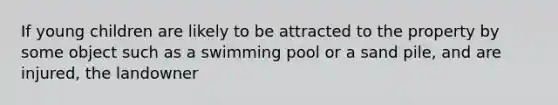 If young children are likely to be attracted to the property by some object such as a swimming pool or a sand pile, and are injured, the landowner