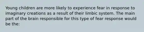 Young children are more likely to experience fear in response to imaginary creations as a result of their limbic system. The main part of the brain responsible for this type of fear response would be the: